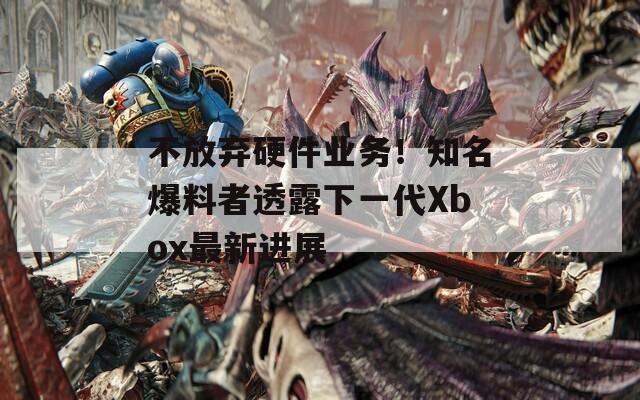 不放弃硬件业务！知名爆料者透露下一代Xbox最新进展