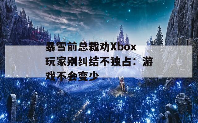 暴雪前总裁劝Xbox玩家别纠结不独占：游戏不会变少