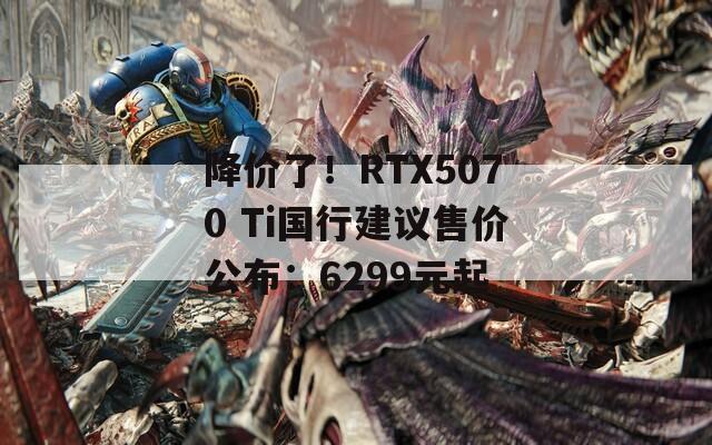 降价了！RTX5070 Ti国行建议售价公布：6299元起