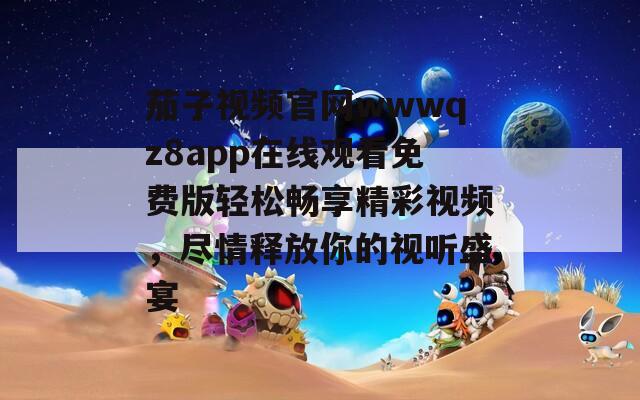 茄子视频官网wwwqz8app在线观看免费版轻松畅享精彩视频，尽情释放你的视听盛宴