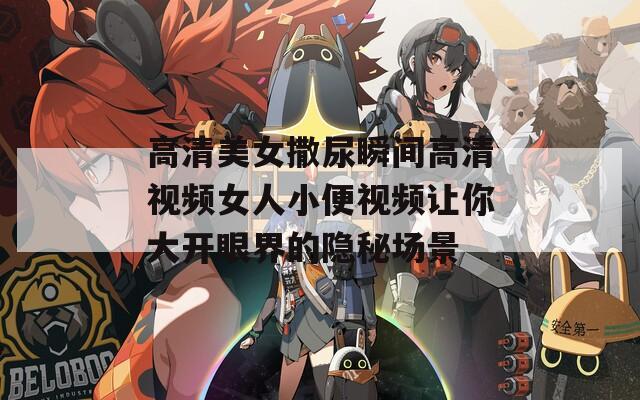 高清美女撒尿瞬间高清视频女人小便视频让你大开眼界的隐秘场景