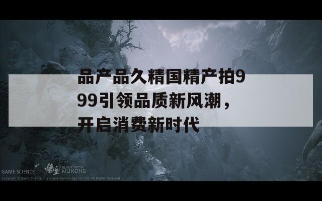 品产品久精国精产拍999引领品质新风潮，开启消费新时代