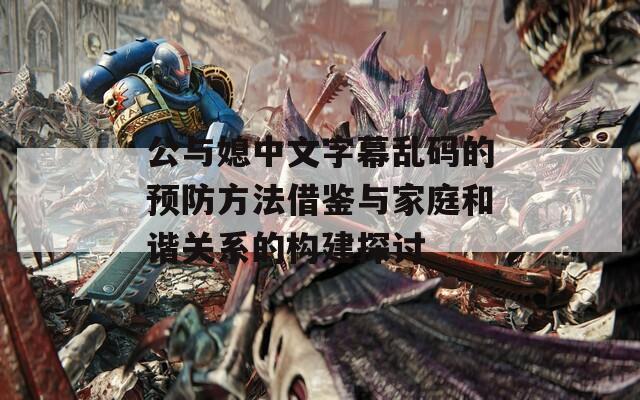 公与媳中文字幕乱码的预防方法借鉴与家庭和谐关系的构建探讨