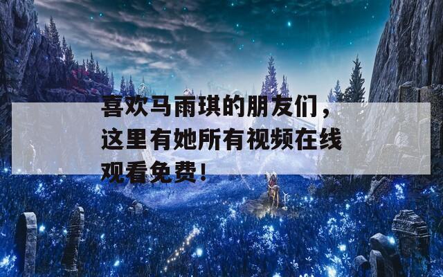 喜欢马雨琪的朋友们，这里有她所有视频在线观看免费！