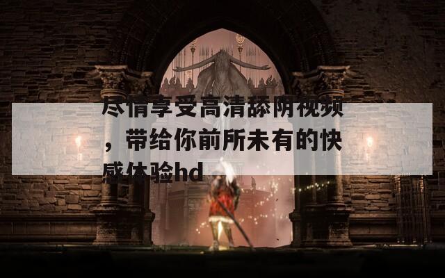 尽情享受高清舔阴视频，带给你前所未有的快感体验hd