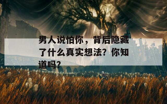 男人说怕你，背后隐藏了什么真实想法？你知道吗？
