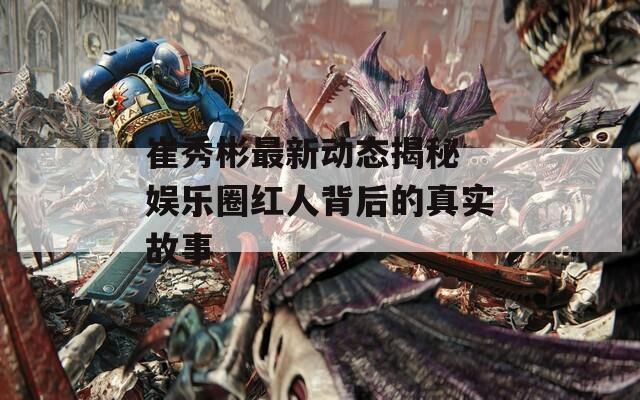 崔秀彬最新动态揭秘 娱乐圈红人背后的真实故事