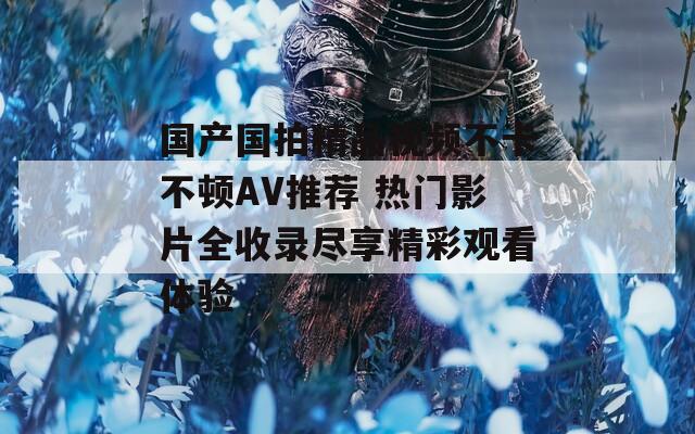 国产国拍精品视频不卡不顿AV推荐 热门影片全收录尽享精彩观看体验