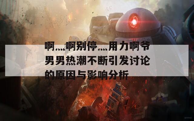 啊灬啊别停灬用力啊爷男男热潮不断引发讨论的原因与影响分析
