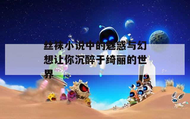 丝袜小说中的魅惑与幻想让你沉醉于绮丽的世界