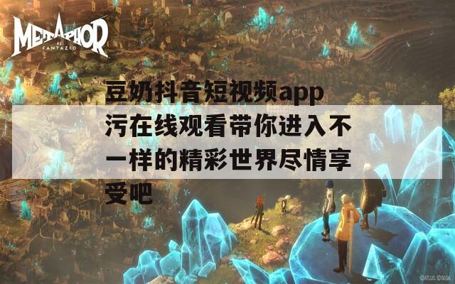 豆奶抖音短视频app污在线观看带你进入不一样的精彩世界尽情享受吧