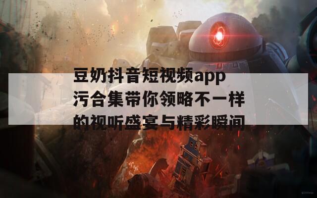 豆奶抖音短视频app污合集带你领略不一样的视听盛宴与精彩瞬间