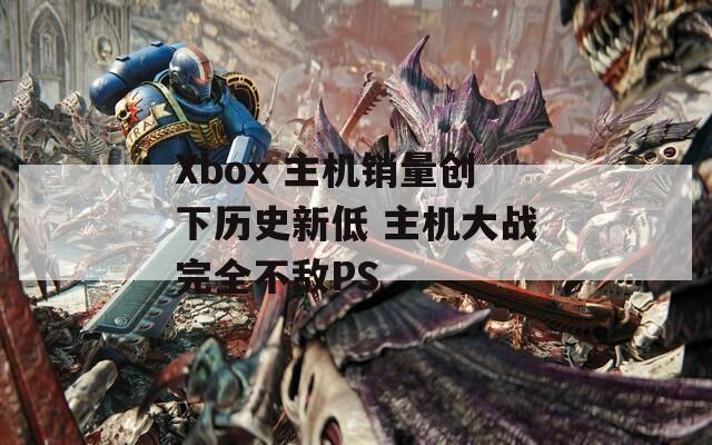 Xbox 主机销量创下历史新低 主机大战完全不敌PS