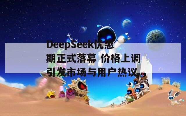 DeepSeek优惠期正式落幕 价格上调引发市场与用户热议